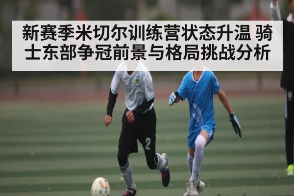 新赛季米切尔训练营状态升温 骑士东部争冠前景与格局挑战分析