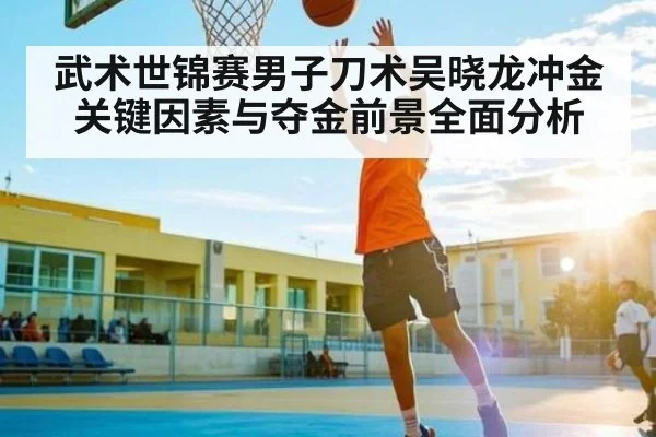武术世锦赛男子刀术吴晓龙冲金关键因素与夺金前景全面分析